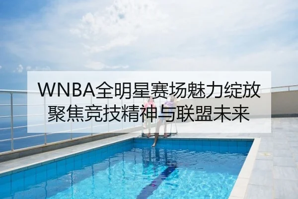 WNBA全明星赛场魅力绽放 聚焦竞技精神与联盟未来