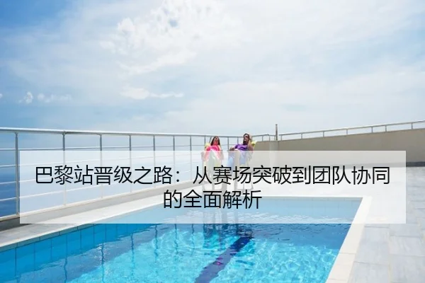 巴黎站晋级之路：从赛场突破到团队协同的全面解析