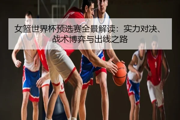 女篮世界杯预选赛全景解读：实力对决、战术博弈与出线之路