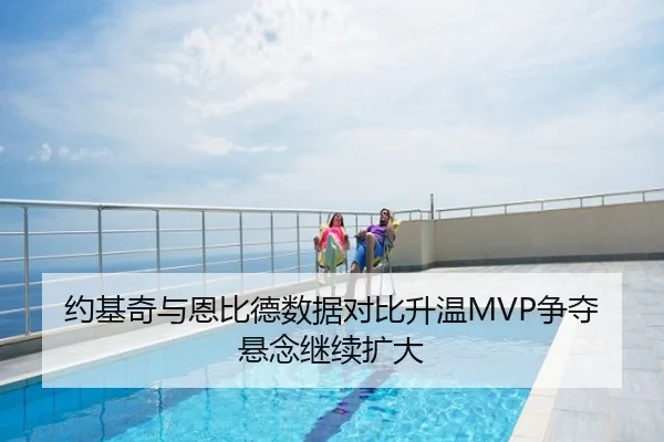 约基奇与恩比德数据对比升温MVP争夺悬念继续扩大