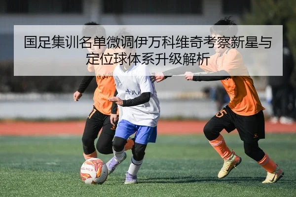 国足集训名单微调伊万科维奇考察新星与定位球体系升级解析