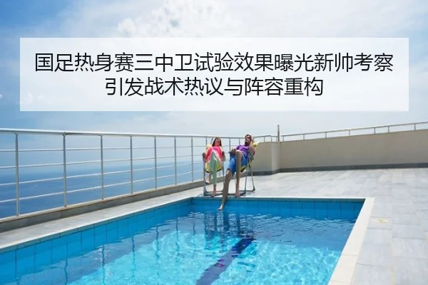 国足热身赛三中卫试验效果曝光新帅考察引发战术热议与阵容重构