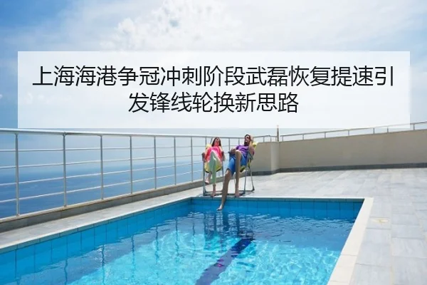上海海港争冠冲刺阶段武磊恢复提速引发锋线轮换新思路