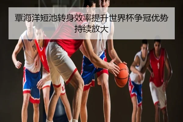 覃海洋短池转身效率提升世界杯争冠优势持续放大