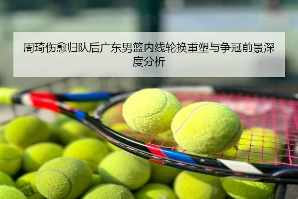 周琦伤愈归队后广东男篮内线轮换重塑与争冠前景深度分析